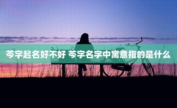 芩字起名好不好 芩字名字中寓意指的是什么