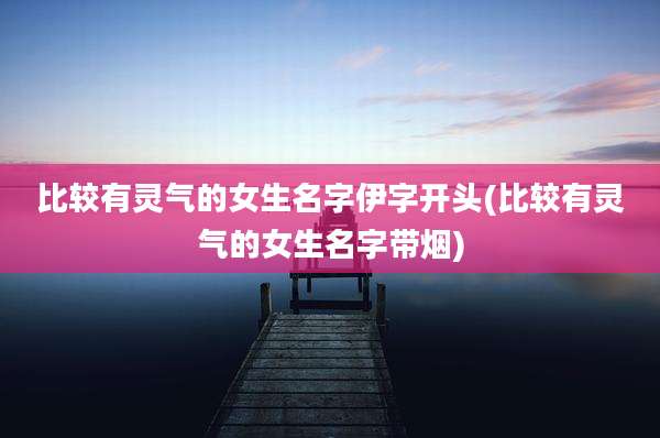 比较有灵气的女生名字伊字开头(比较有灵气的女生名字带烟)