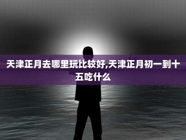 天津正月去哪里玩比较好,天津正月初一到十五吃什么