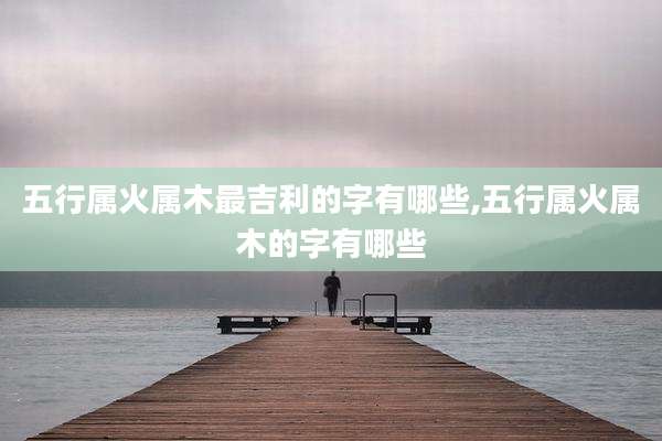 五行属火属木最吉利的字有哪些,五行属火属木的字有哪些