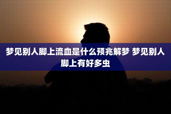 梦见别人脚上流血是什么预兆解梦 梦见别人脚上有好多虫