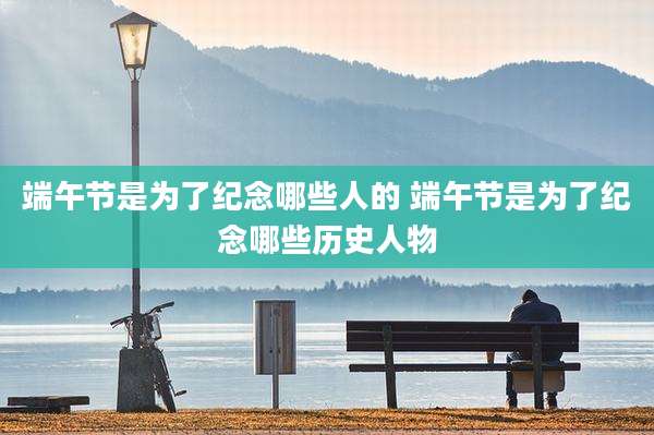 端午节是为了纪念哪些人的 端午节是为了纪念哪些历史人物