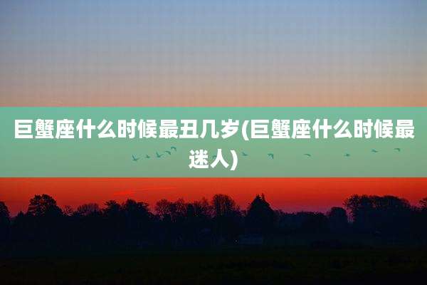 巨蟹座什么时候最丑几岁(巨蟹座什么时候最迷人)