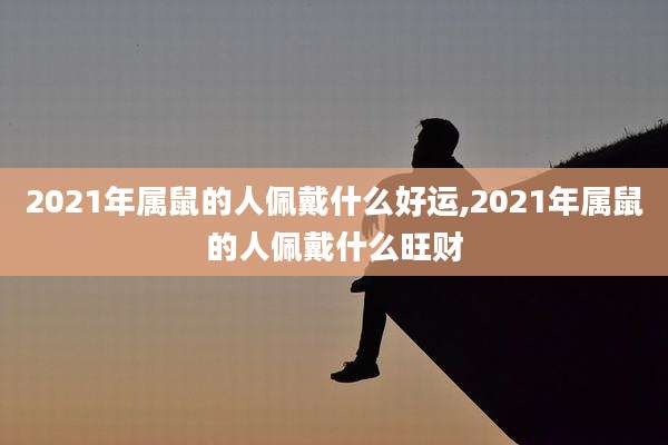 2021年属鼠的人佩戴什么好运,2021年属鼠的人佩戴什么旺财