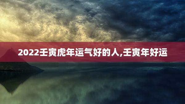 2022壬寅虎年运气好的人,壬寅年好运
