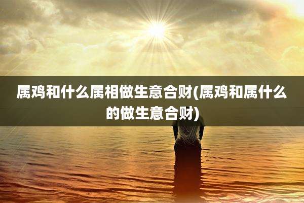 属鸡和什么属相做生意合财(属鸡和属什么的做生意合财)