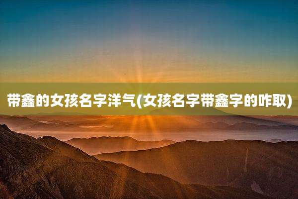 带鑫的女孩名字洋气(女孩名字带鑫字的咋取)