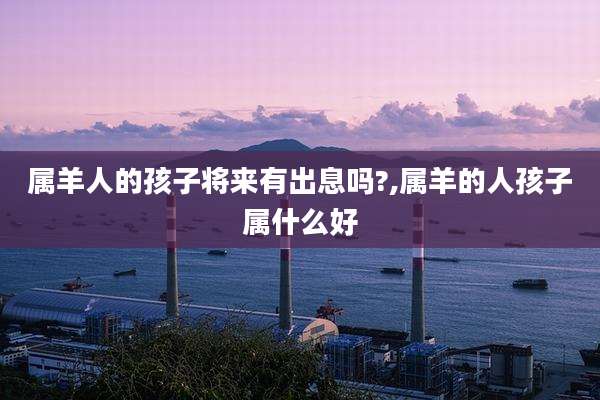 属羊人的孩子将来有出息吗?,属羊的人孩子属什么好