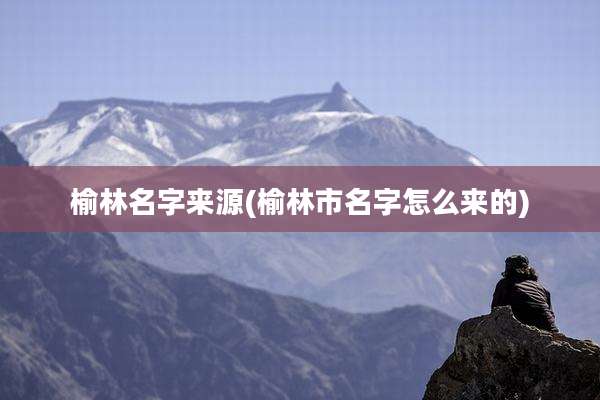 榆林名字来源(榆林市名字怎么来的)