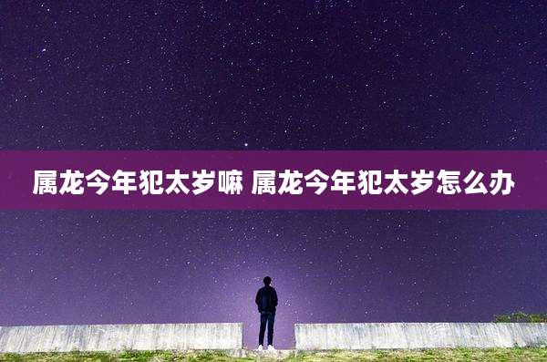 属龙今年犯太岁嘛 属龙今年犯太岁怎么办