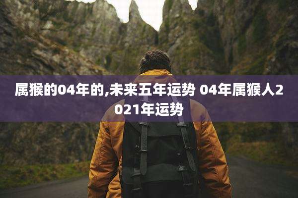 属猴的04年的,未来五年运势 04年属猴人2021年运势