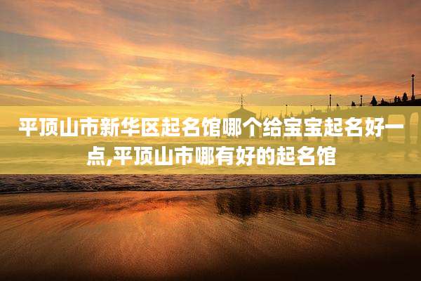 平顶山市新华区起名馆哪个给宝宝起名好一点,平顶山市哪有好的起名馆