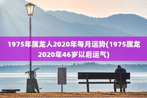 1975年属龙人2020年每月运势(1975属龙2020年46岁以后运气)