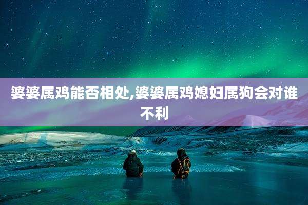 婆婆属鸡能否相处,婆婆属鸡媳妇属狗会对谁不利