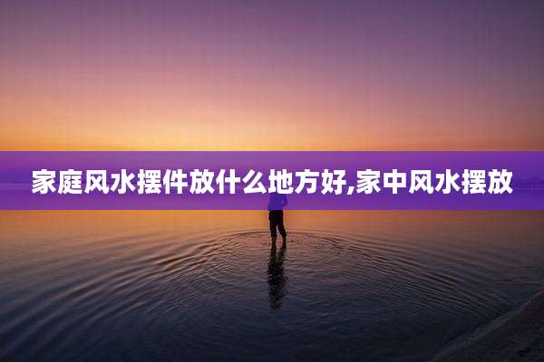 家庭风水摆件放什么地方好,家中风水摆放