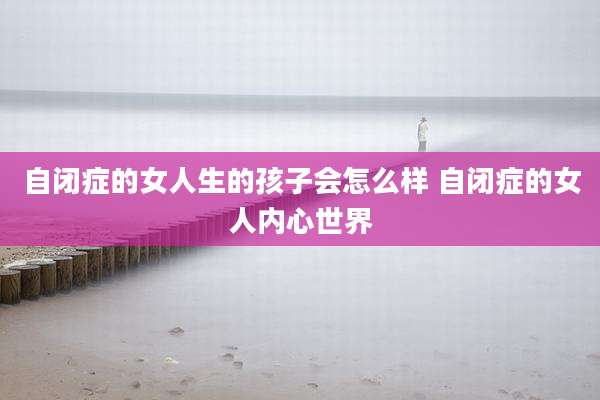 自闭症的女人生的孩子会怎么样 自闭症的女人内心世界