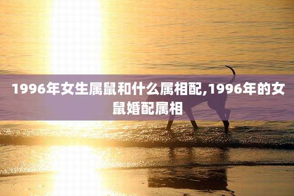 1996年女生属鼠和什么属相配,1996年的女鼠婚配属相
