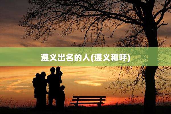 遵义出名的人(遵义称呼)