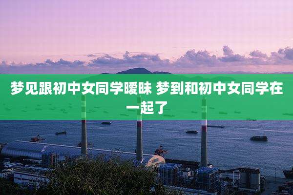 梦见跟初中女同学暧昧 梦到和初中女同学在一起了
