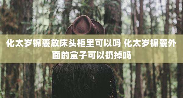 化太岁锦囊放床头柜里可以吗 化太岁锦囊外面的盒子可以扔掉吗