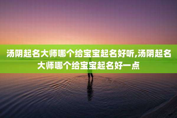 汤阴起名大师哪个给宝宝起名好听,汤阴起名大师哪个给宝宝起名好一点