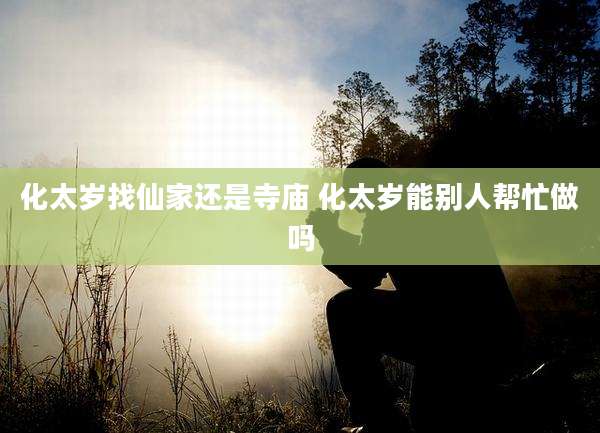 化太岁找仙家还是寺庙 化太岁能别人帮忙做吗