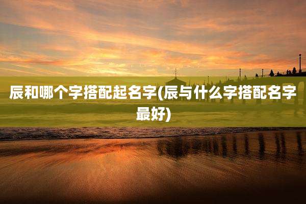 辰和哪个字搭配起名字(辰与什么字搭配名字最好)