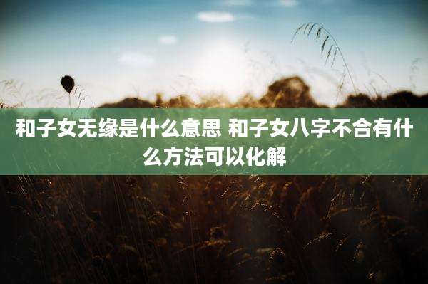 和子女无缘是什么意思 和子女八字不合有什么方法可以化解