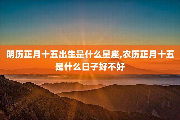 阴历正月十五出生是什么星座,农历正月十五是什么日子好不好