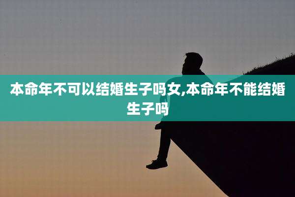 本命年不可以结婚生子吗女,本命年不能结婚生子吗