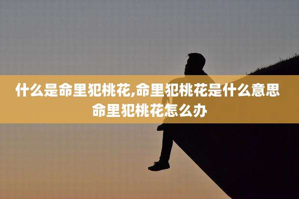 什么是命里犯桃花,命里犯桃花是什么意思 命里犯桃花怎么办