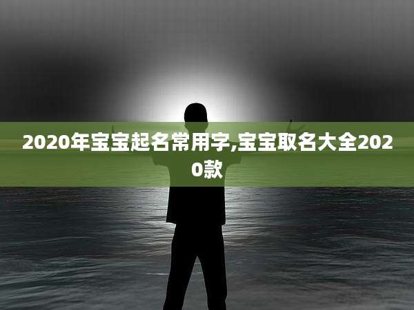 2020年宝宝起名常用字,宝宝取名大全2020款
