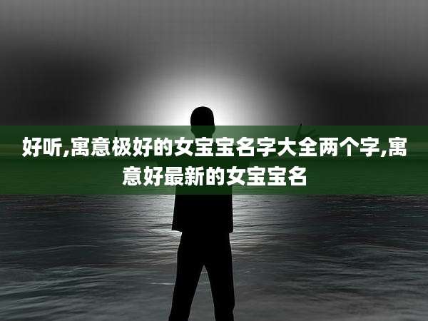 好听,寓意极好的女宝宝名字大全两个字,寓意好最新的女宝宝名