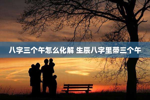 八字三个午怎么化解 生辰八字里带三个午
