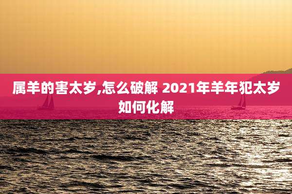 属羊的害太岁,怎么破解 2021年羊年犯太岁如何化解