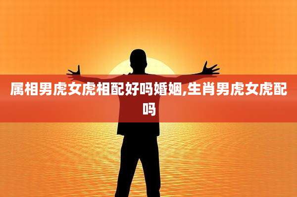 属相男虎女虎相配好吗婚姻,生肖男虎女虎配吗