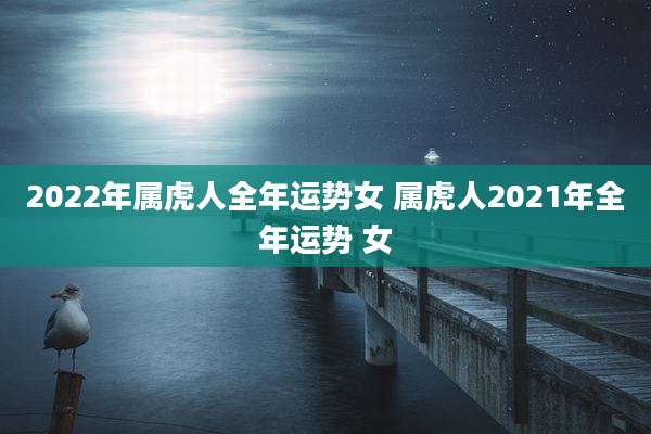 2022年属虎人全年运势女 属虎人2021年全年运势 女
