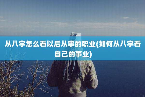 从八字怎么看以后从事的职业(如何从八字看自己的事业)