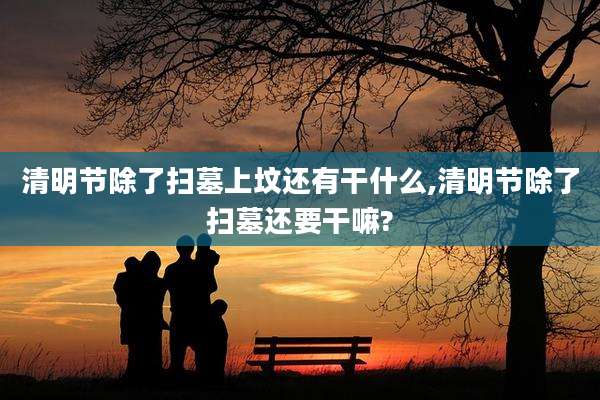 清明节除了扫墓上坟还有干什么,清明节除了扫墓还要干嘛?