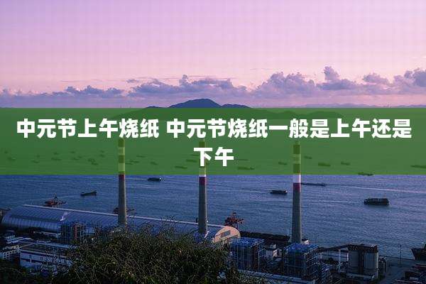 中元节上午烧纸 中元节烧纸一般是上午还是下午