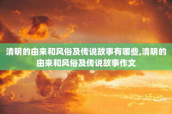 清明的由来和风俗及传说故事有哪些,清明的由来和风俗及传说故事作文
