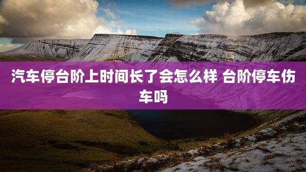 汽车停台阶上时间长了会怎么样 台阶停车伤车吗