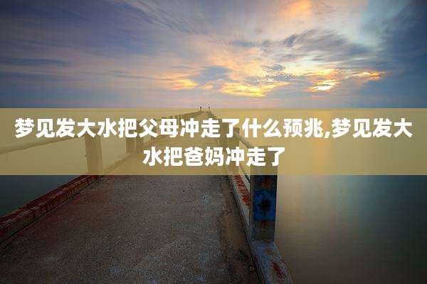 梦见发大水把父母冲走了什么预兆,梦见发大水把爸妈冲走了