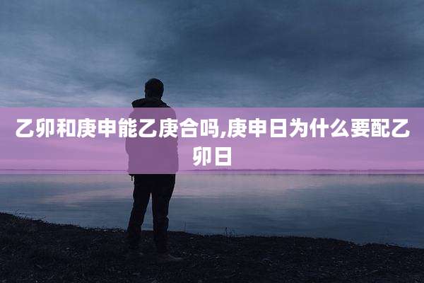 乙卯和庚申能乙庚合吗,庚申日为什么要配乙卯日