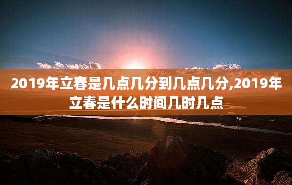 2019年立春是几点几分到几点几分,2019年立春是什么时间几时几点