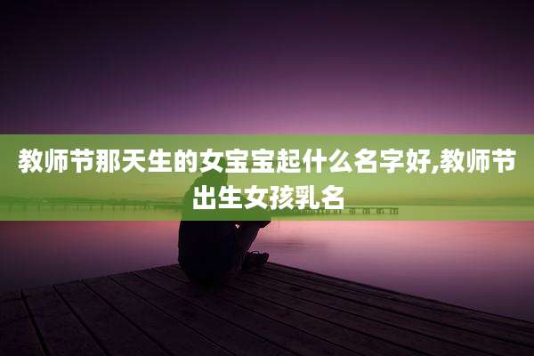 教师节那天生的女宝宝起什么名字好,教师节出生女孩乳名