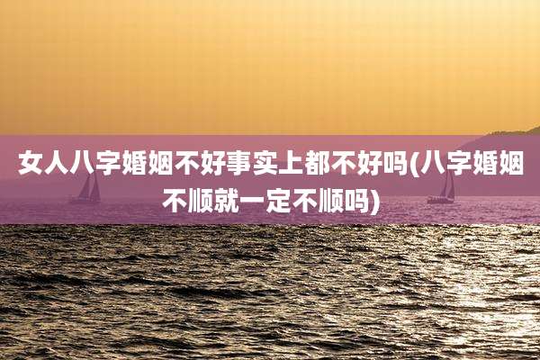 女人八字婚姻不好事实上都不好吗(八字婚姻不顺就一定不顺吗)