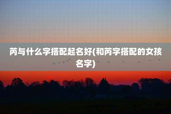 芮与什么字搭配起名好(和芮字搭配的女孩名字)