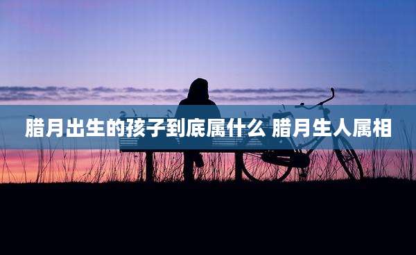 腊月出生的孩子到底属什么 腊月生人属相