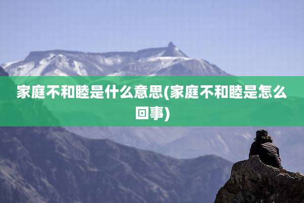 家庭不和睦是什么意思(家庭不和睦是怎么回事)